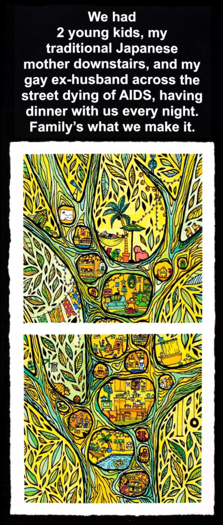 Colorful yellow-green tinged drawing of a tree trunk with many small circular openings in the trunk, looking into tiny, furnished rooms as if the tree were someone’s house. Text reads, “We had 2 young kids, my traditional Japanese mother downstairs, and my gay ex-husband across the street dying of AIDS, having dinner with us every night. Family’s what we make it.”